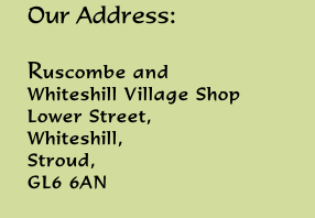 Our Address:  Ruscombe and  Whiteshill Village Shop Lower Street,  Whiteshill,  Stroud,  GL6 6AN